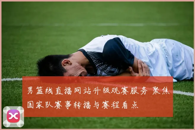 男篮线直播网站升级观赛服务 聚焦国家队赛事转播与赛程看点