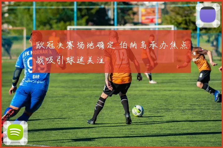 欧冠决赛场地确定 伯纳乌承办焦点战吸引球迷关注