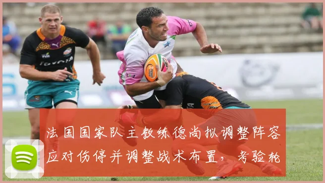 法国国家队主教练德尚拟调整阵容应对伤停并调整战术布置，考验轮换深度