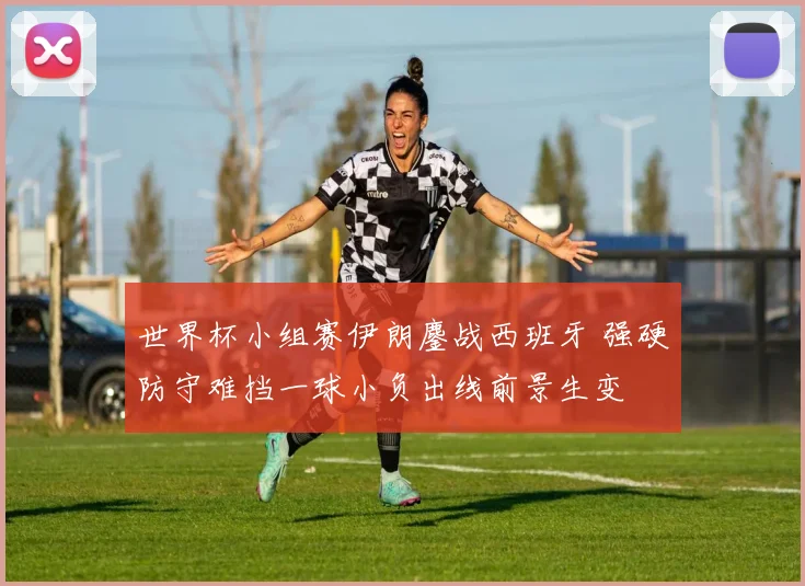 世界杯小组赛伊朗鏖战西班牙 强硬防守难挡一球小负出线前景生变