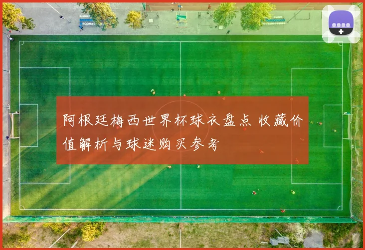 阿根廷梅西世界杯球衣盘点 收藏价值解析与球迷购买参考