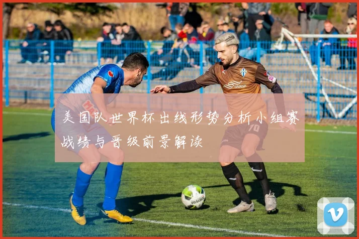 美国队世界杯出线形势分析小组赛战绩与晋级前景解读