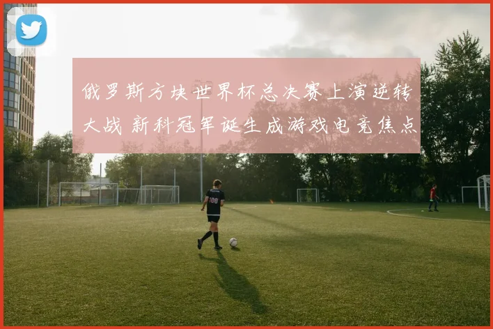 俄罗斯方块世界杯总决赛上演逆转大战 新科冠军诞生成游戏电竞焦点