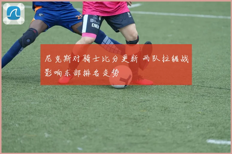 尼克斯对骑士比分更新 两队拉锯战影响东部排名走势