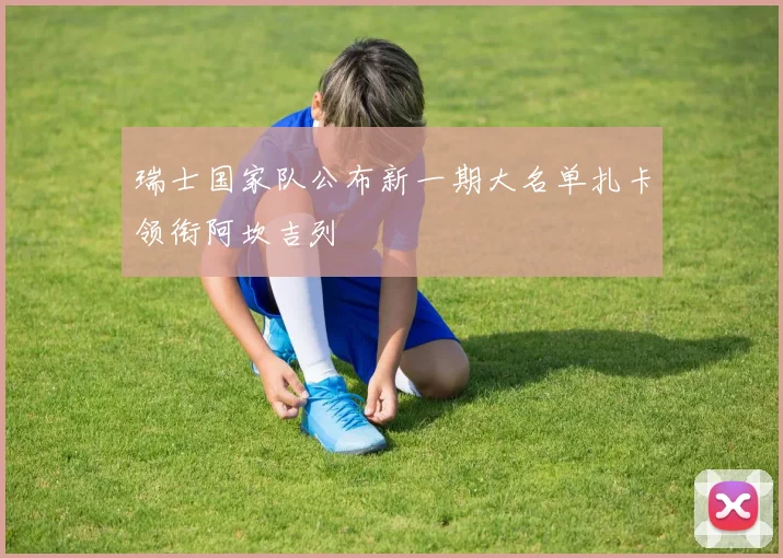 瑞士国家队公布新一期大名单扎卡领衔阿坎吉列