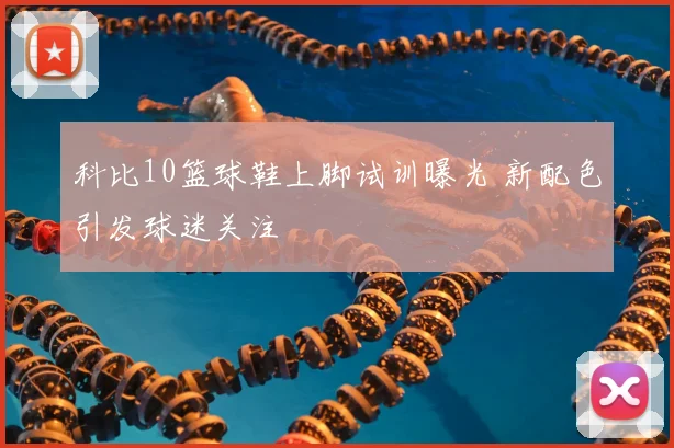 科比10篮球鞋上脚试训曝光 新配色引发球迷关注