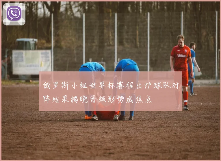 俄罗斯小组世界杯赛程出炉球队对阵结果揭晓晋级形势成焦点