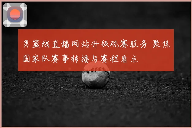 男篮线直播网站升级观赛服务 聚焦国家队赛事转播与赛程看点