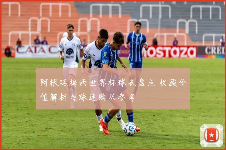 阿根廷梅西世界杯球衣盘点 收藏价值解析与球迷购买参考