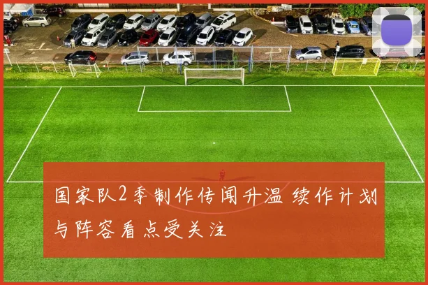 国家队2季制作传闻升温 续作计划与阵容看点受关注