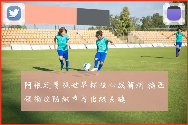 阿根廷晋级世界杯核心战解析 梅西领衔攻防细节与出线关键