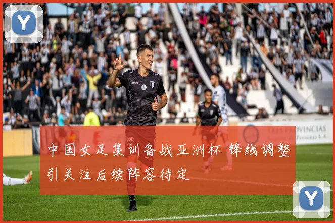 中国女足集训备战亚洲杯 锋线调整引关注后续阵容待定