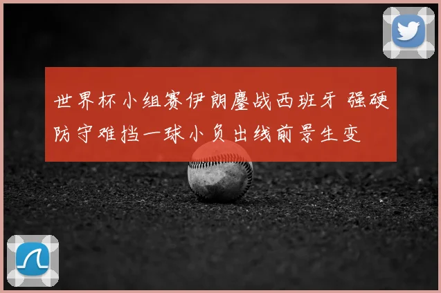 世界杯小组赛伊朗鏖战西班牙 强硬防守难挡一球小负出线前景生变