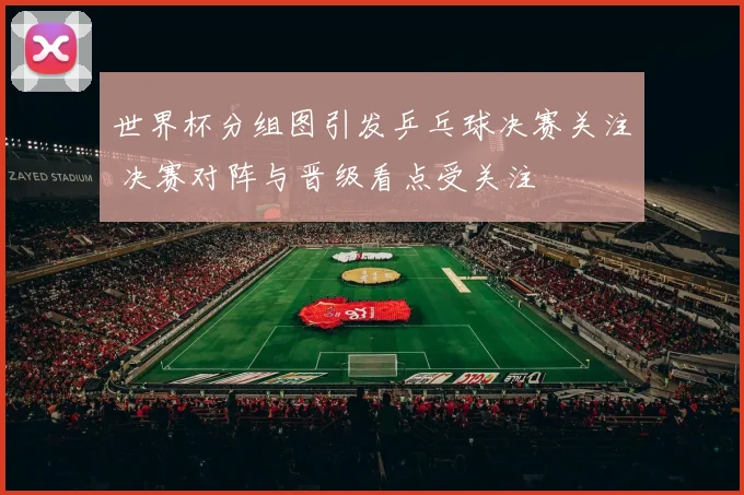 世界杯分组图引发乒乓球决赛关注 决赛对阵与晋级看点受关注