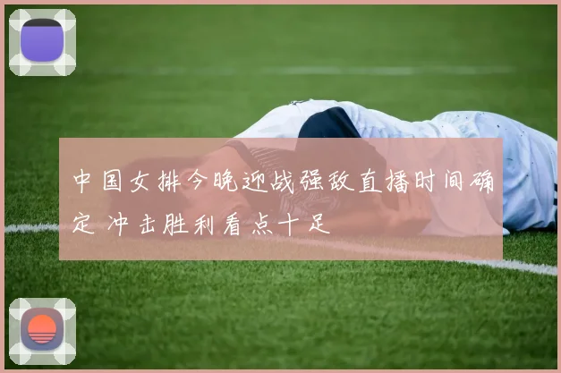 中国女排今晚迎战强敌直播时间确定 冲击胜利看点十足