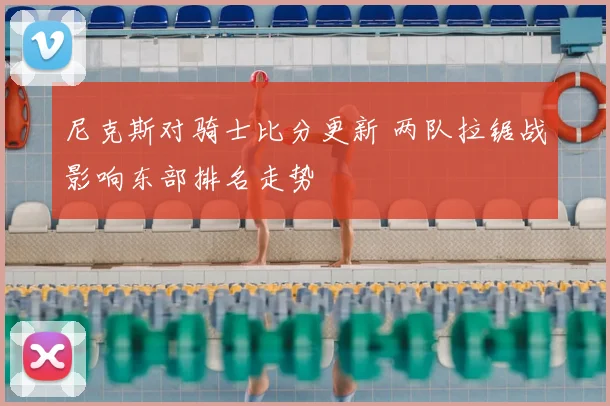 尼克斯对骑士比分更新 两队拉锯战影响东部排名走势