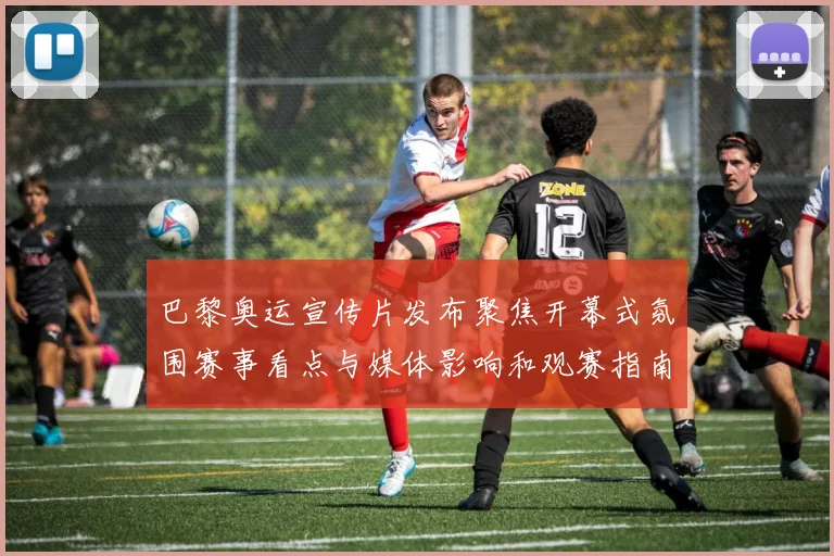 巴黎奥运宣传片发布聚焦开幕式氛围赛事看点与媒体影响和观赛指南