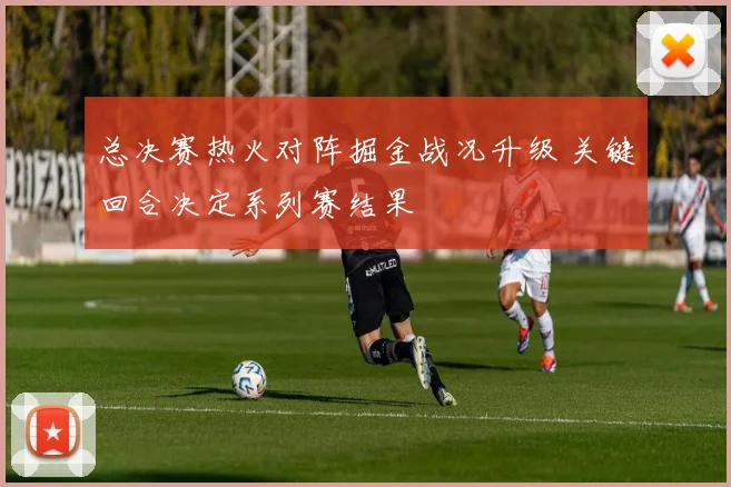 总决赛热火对阵掘金战况升级 关键回合决定系列赛结果