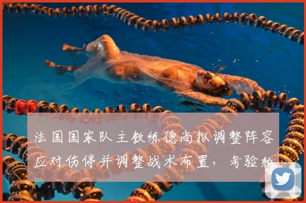 法国国家队主教练德尚拟调整阵容应对伤停并调整战术布置，考验轮换深度