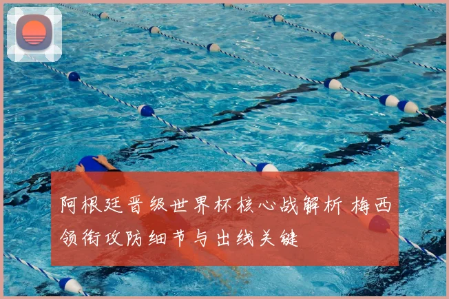 阿根廷晋级世界杯核心战解析 梅西领衔攻防细节与出线关键