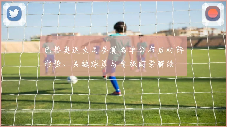 巴黎奥运女足参赛名单公布后对阵形势、关键球员与晋级前景解读