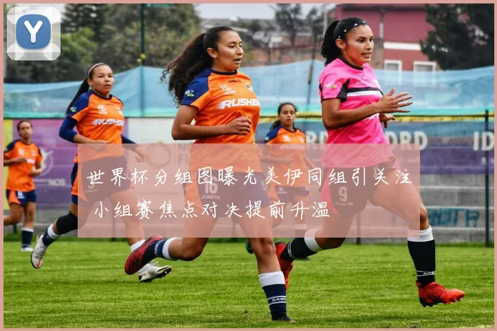 世界杯分组图曝光美伊同组引关注 小组赛焦点对决提前升温