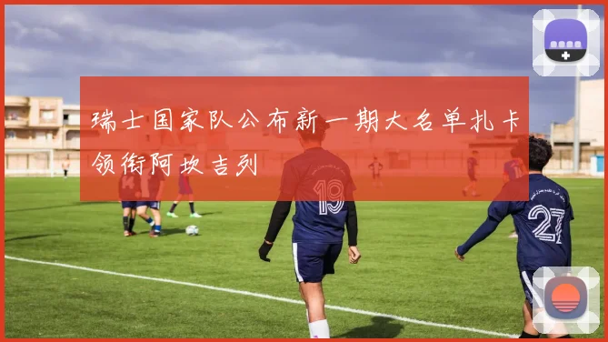 瑞士国家队公布新一期大名单扎卡领衔阿坎吉列