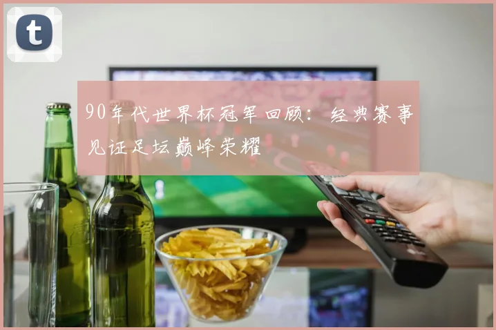 90年代世界杯冠军回顾：经典赛事见证足坛巅峰荣耀