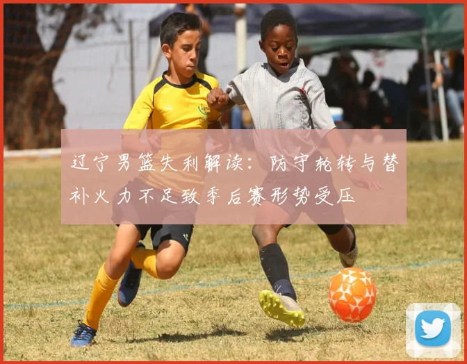 辽宁男篮失利解读：防守轮转与替补火力不足致季后赛形势受压