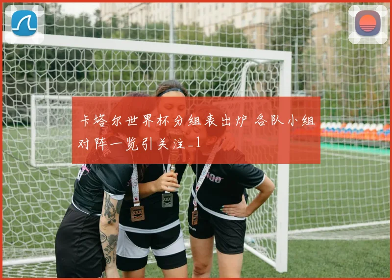 卡塔尔世界杯分组表出炉 各队小组对阵一览引关注_1