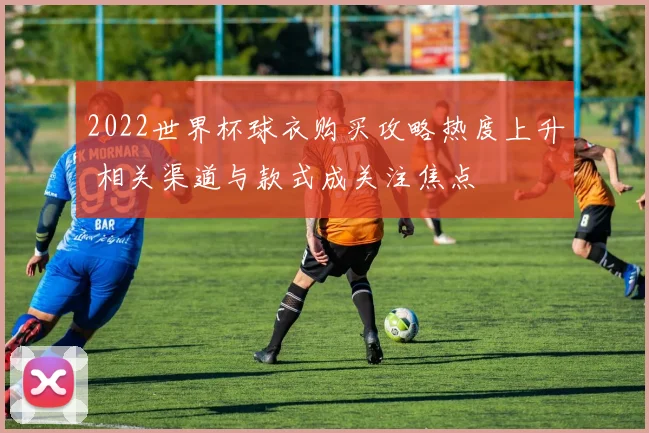 2022世界杯球衣购买攻略热度上升 相关渠道与款式成关注焦点