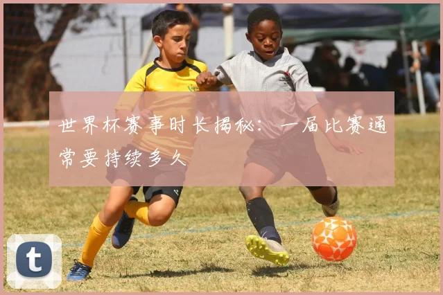 世界杯赛事时长揭秘：一届比赛通常要持续多久