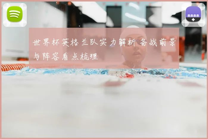 世界杯英格兰队实力解析 备战前景与阵容看点梳理
