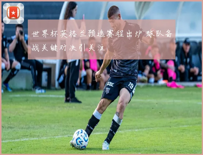 世界杯英格兰预选赛程出炉 球队备战关键对决引关注